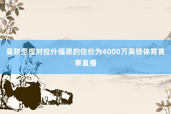 曼联坚捏对拉什福德的估价为4000万英镑体育赛事直播