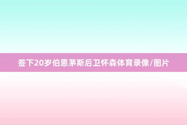 签下20岁伯恩茅斯后卫怀森体育录像/图片