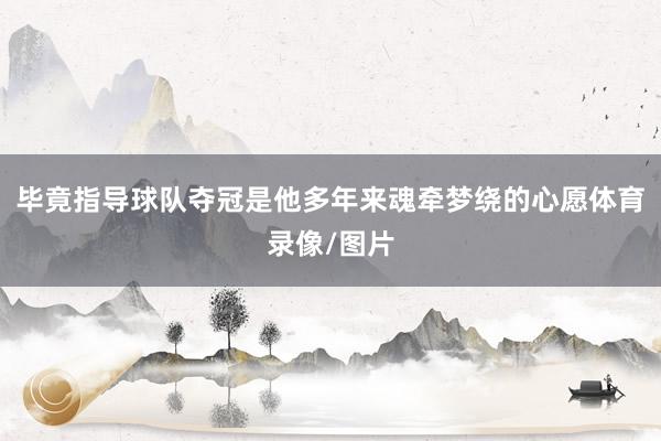 毕竟指导球队夺冠是他多年来魂牵梦绕的心愿体育录像/图片