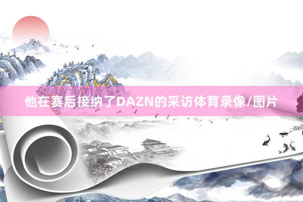 他在赛后接纳了DAZN的采访体育录像/图片