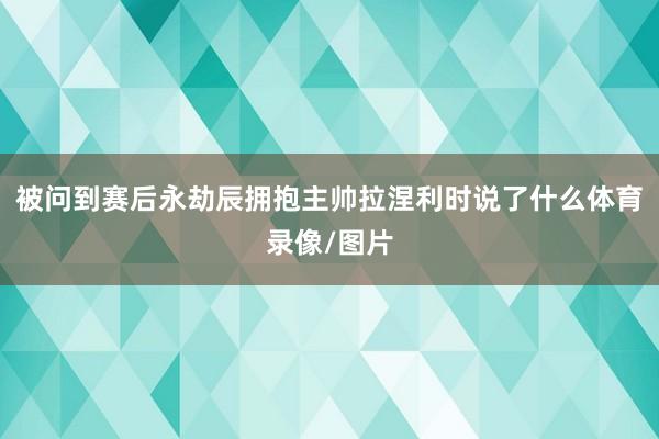 被问到赛后永劫辰拥抱主帅拉涅利时说了什么体育录像/图片