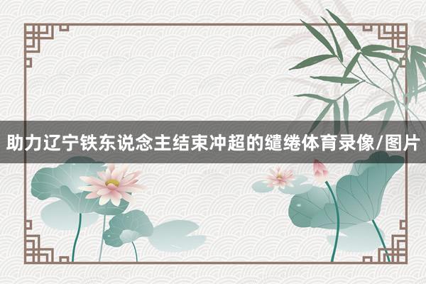 助力辽宁铁东说念主结束冲超的缱绻体育录像/图片