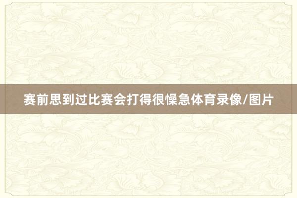 赛前思到过比赛会打得很懆急体育录像/图片