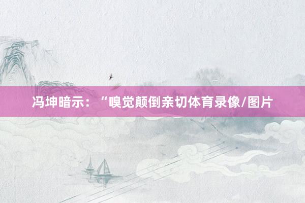冯坤暗示：“嗅觉颠倒亲切体育录像/图片