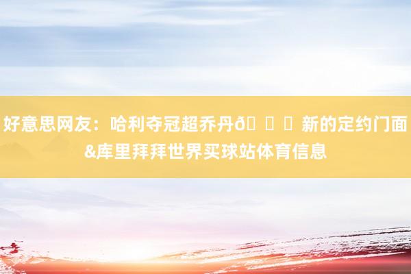 好意思网友：哈利夺冠超乔丹👋新的定约门面&库里拜拜世界买球站体育信息