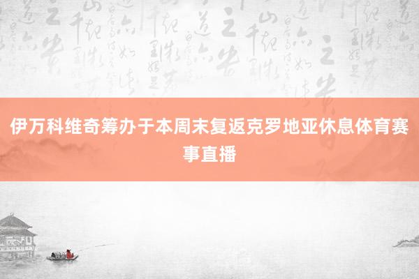 伊万科维奇筹办于本周末复返克罗地亚休息体育赛事直播