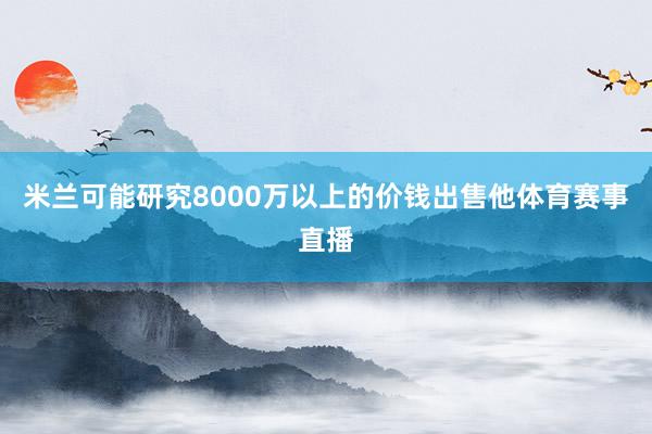 米兰可能研究8000万以上的价钱出售他体育赛事直播