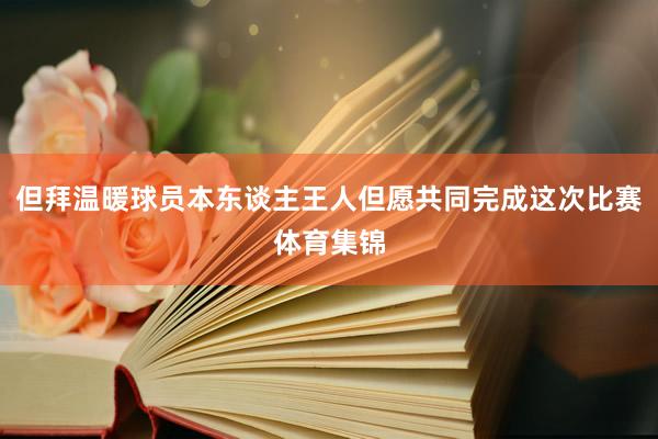 但拜温暖球员本东谈主王人但愿共同完成这次比赛体育集锦