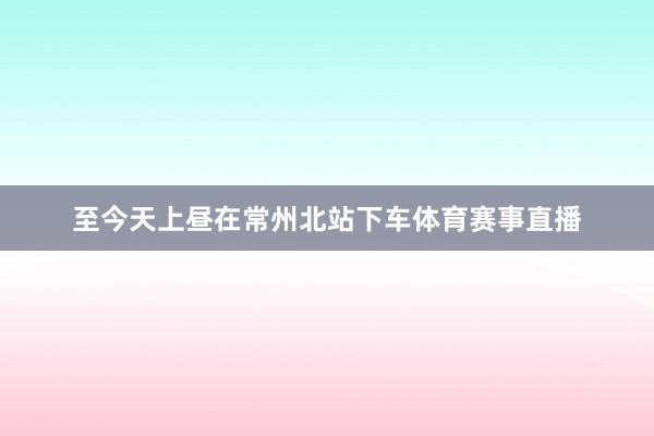 至今天上昼在常州北站下车体育赛事直播