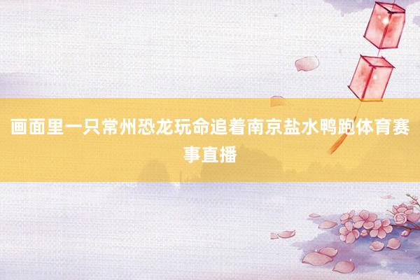 画面里一只常州恐龙玩命追着南京盐水鸭跑体育赛事直播