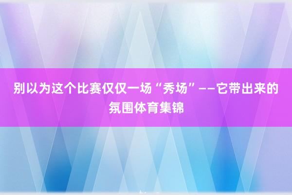 别以为这个比赛仅仅一场“秀场”——它带出来的氛围体育集锦