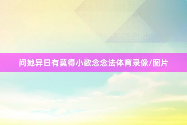 问她异日有莫得小数念念法体育录像/图片