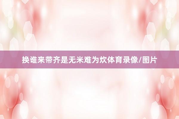 换谁来带齐是无米难为炊体育录像/图片