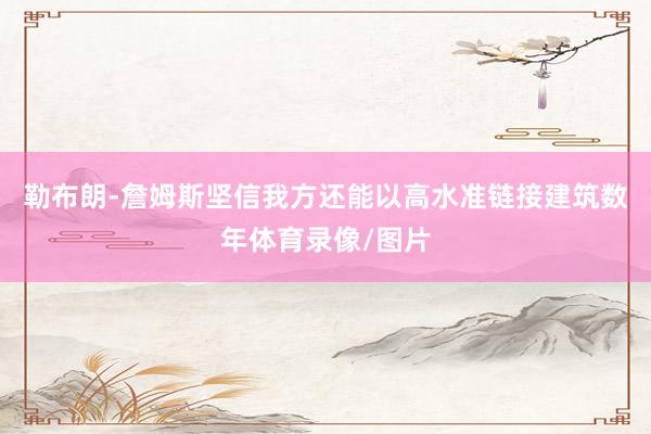 勒布朗-詹姆斯坚信我方还能以高水准链接建筑数年体育录像/图片