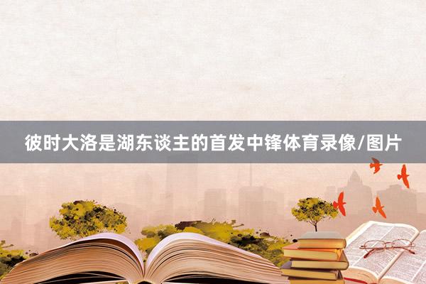 彼时大洛是湖东谈主的首发中锋体育录像/图片