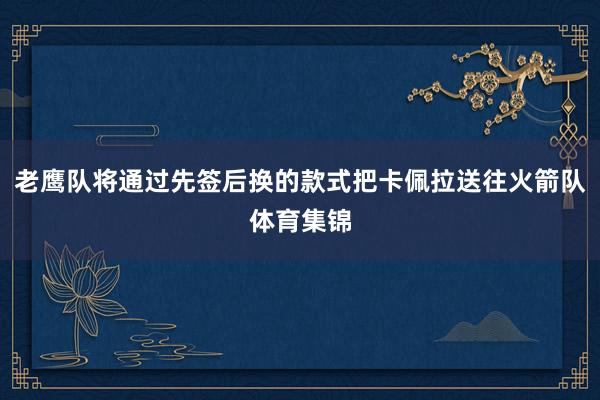 老鹰队将通过先签后换的款式把卡佩拉送往火箭队体育集锦