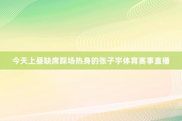 今天上昼缺席踩场热身的张子宇体育赛事直播