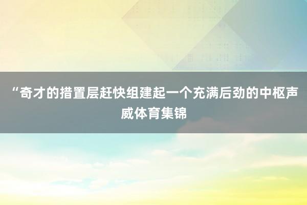 “奇才的措置层赶快组建起一个充满后劲的中枢声威体育集锦