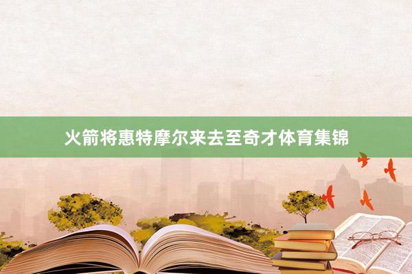 火箭将惠特摩尔来去至奇才体育集锦