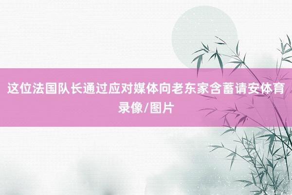 这位法国队长通过应对媒体向老东家含蓄请安体育录像/图片