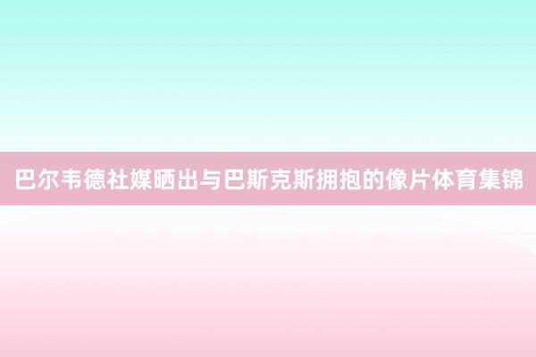 巴尔韦德社媒晒出与巴斯克斯拥抱的像片体育集锦