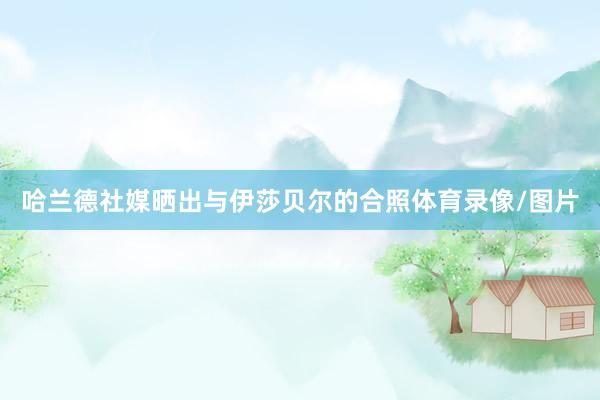 哈兰德社媒晒出与伊莎贝尔的合照体育录像/图片