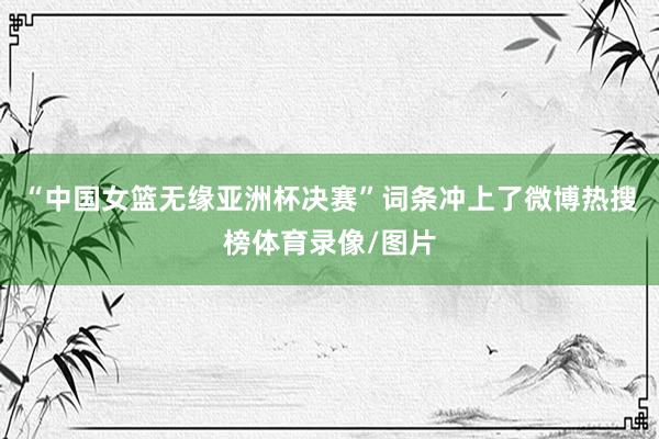 “中国女篮无缘亚洲杯决赛”词条冲上了微博热搜榜体育录像/图片