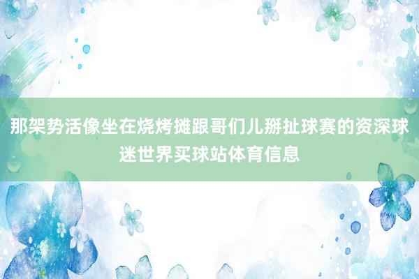 那架势活像坐在烧烤摊跟哥们儿掰扯球赛的资深球迷世界买球站体育信息