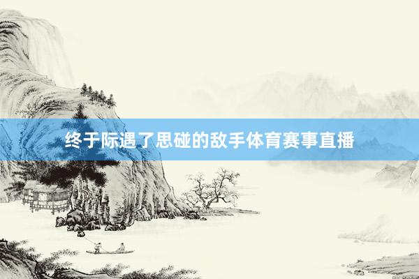 终于际遇了思碰的敌手体育赛事直播