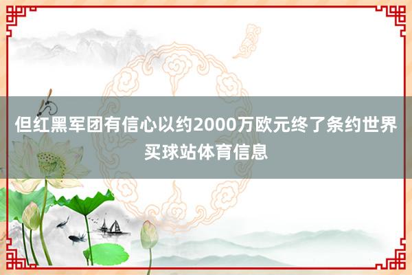 但红黑军团有信心以约2000万欧元终了条约世界买球站体育信息