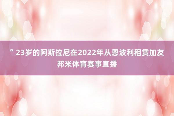 ”23岁的阿斯拉尼在2022年从恩波利租赁加友邦米体育赛事直播