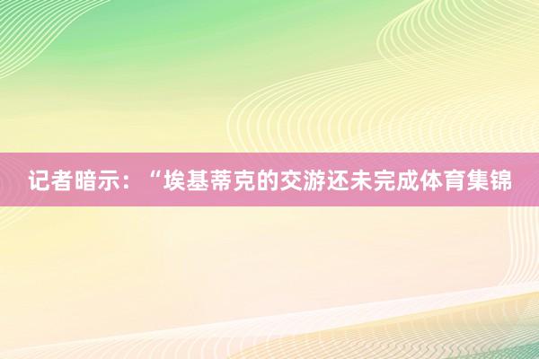 记者暗示：“埃基蒂克的交游还未完成体育集锦