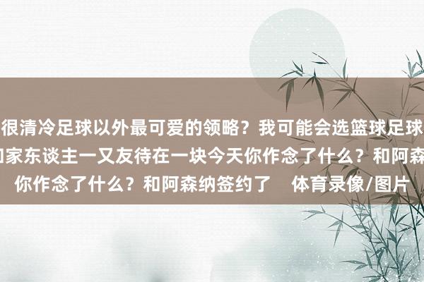 很清冷足球以外最可爱的领略？我可能会选篮球足球以外还可爱干什么？和家东谈主一又友待在一块今天你作念了什么？和阿森纳签约了    体育录像/图片