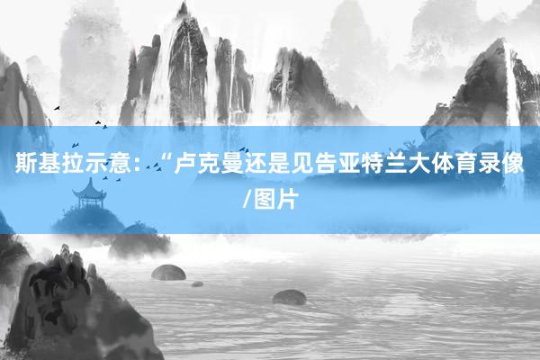 斯基拉示意：“卢克曼还是见告亚特兰大体育录像/图片