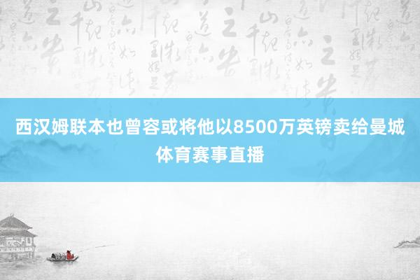 西汉姆联本也曾容或将他以8500万英镑卖给曼城体育赛事直播