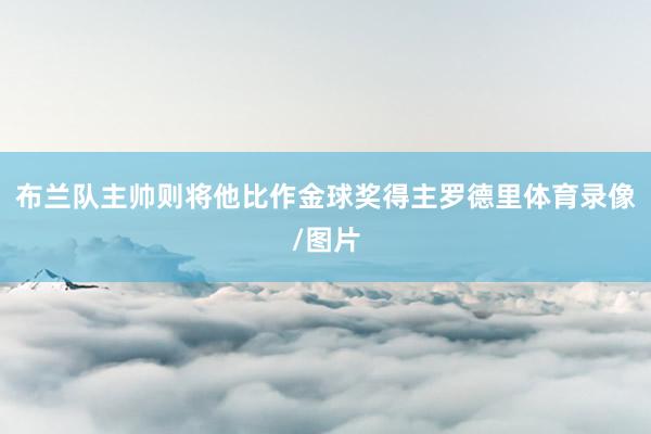 布兰队主帅则将他比作金球奖得主罗德里体育录像/图片