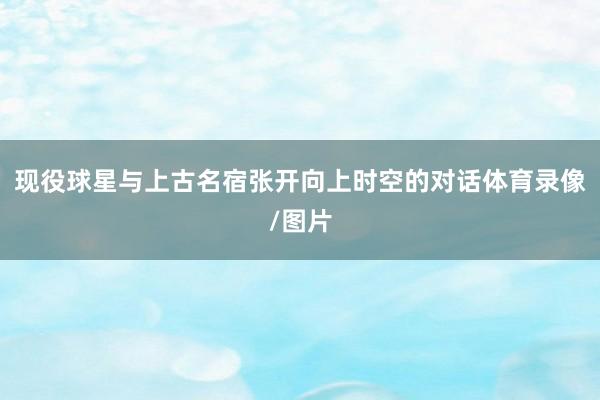现役球星与上古名宿张开向上时空的对话体育录像/图片