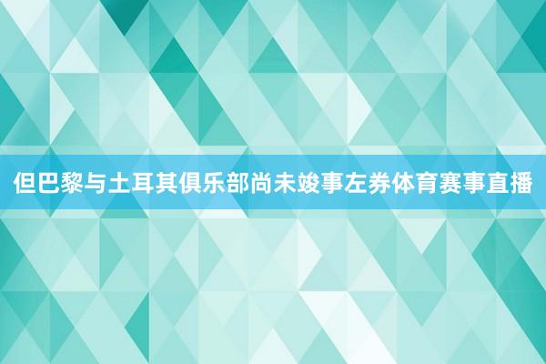 但巴黎与土耳其俱乐部尚未竣事左券体育赛事直播