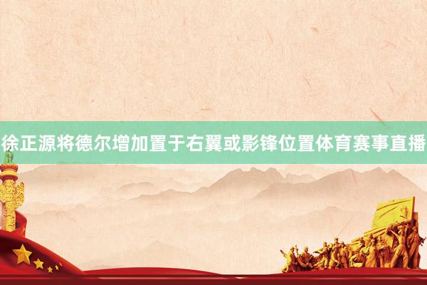 徐正源将德尔增加置于右翼或影锋位置体育赛事直播
