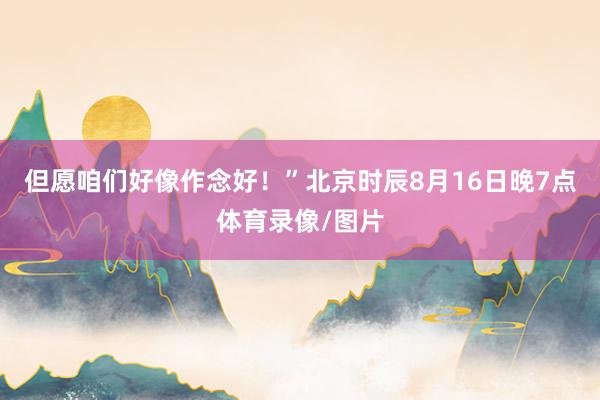 但愿咱们好像作念好！”北京时辰8月16日晚7点体育录像/图片