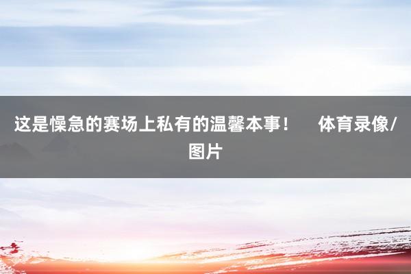 这是懆急的赛场上私有的温馨本事！    体育录像/图片