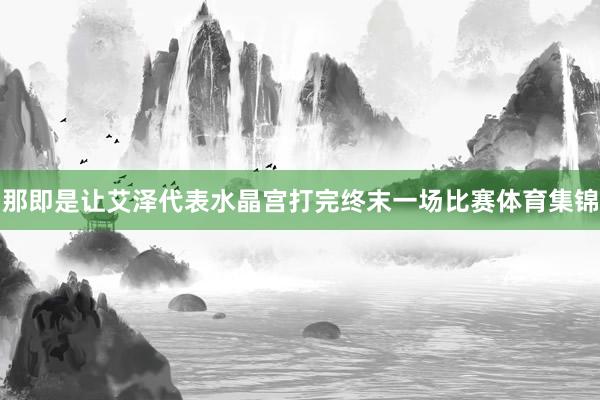 那即是让艾泽代表水晶宫打完终末一场比赛体育集锦