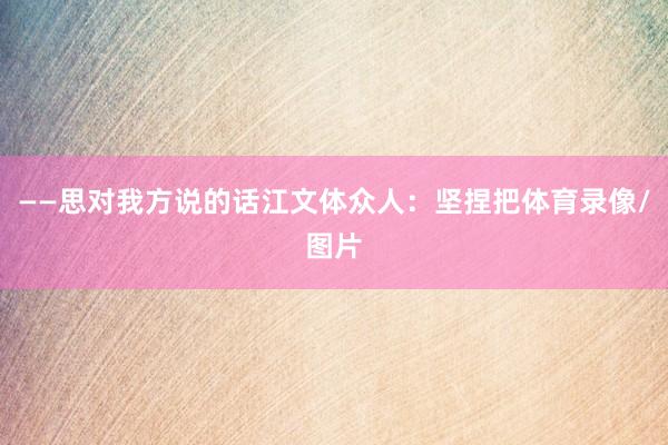 ——思对我方说的话江文体众人：坚捏把体育录像/图片