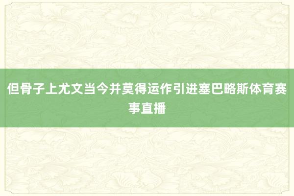 但骨子上尤文当今并莫得运作引进塞巴略斯体育赛事直播