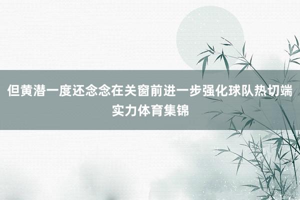 但黄潜一度还念念在关窗前进一步强化球队热切端实力体育集锦