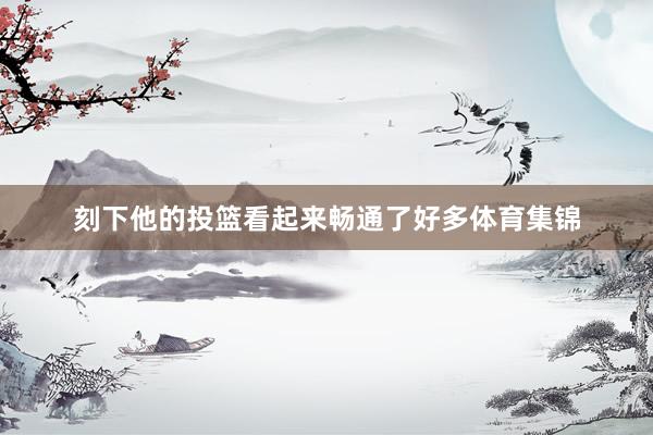 刻下他的投篮看起来畅通了好多体育集锦