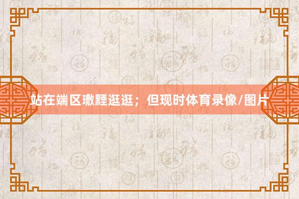 站在端区璷黫逛逛；但现时体育录像/图片