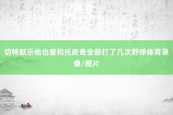 切特默示他也曾和托皮奇全部打了几次野球体育录像/图片