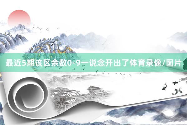 最近5期该区余数0-9一说念开出了体育录像/图片