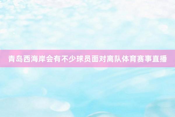 青岛西海岸会有不少球员面对离队体育赛事直播